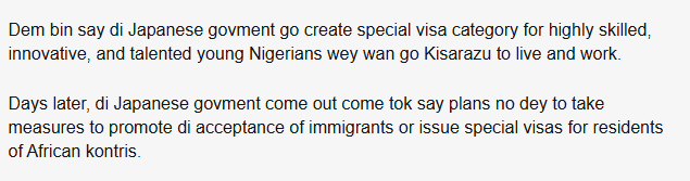Dem bin say di Japanese govment go create special visa category for highly skilled, innovative, and talented young Nigerians wey wan go Kisarazu to live and work.

Days later, di Japanese govment come out come tok say plans no dey to take measures to promote di acceptance of immigrants or issue special visas for residents of African kontris.