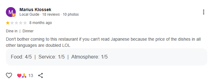 Google review from Marius Klossek: Don't bother coming to this restaurant if you can't read Japanese because the price of the dishes in all other languages are doubled LOL