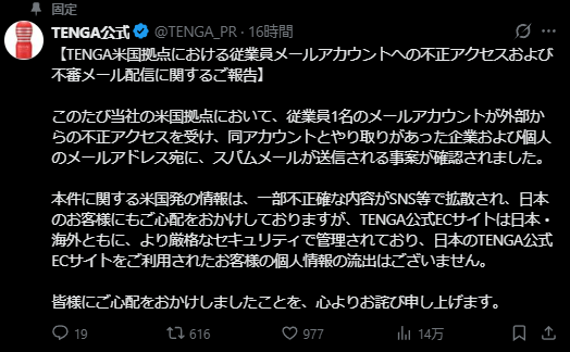 Translation into English: 

【Report Regarding Unauthorized Access to an Employee Email Account and Suspicious Email Distribution at TENGA's U.S. Office】

We have confirmed an incident at our U.S. office where an external party gained unauthorized access to the email account of one employee. As a result, spam emails were sent to the email addresses of companies and individuals who had corresponded with this account.

While some inaccurate information originating from the U.S. has spread on social media, causing concern among our Japanese customers, we wish to clarify that both the Japanese and international TENGA official e-commerce sites are managed under stricter security protocols. There has been no leakage of personal information for customers who have used the Japanese TENGA official e-commerce site.

We sincerely apologize for any concern this incident may have caused.